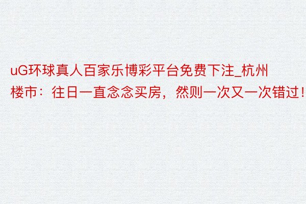 uG环球真人百家乐博彩平台免费下注_杭州楼市：往日一直念念买房，然则一次又一次错过！