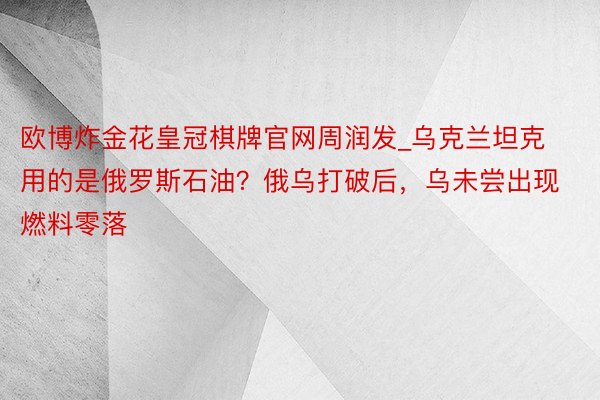 欧博炸金花皇冠棋牌官网周润发_乌克兰坦克用的是俄罗斯石油？俄乌打破后，乌未尝出现燃料零落