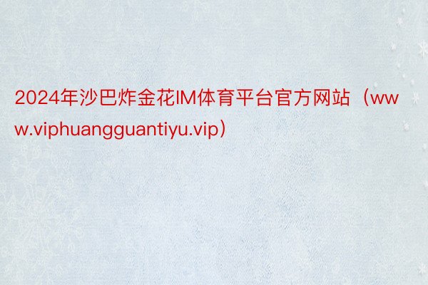 2024年沙巴炸金花IM体育平台官方网站（www.viphuangguantiyu.vip）