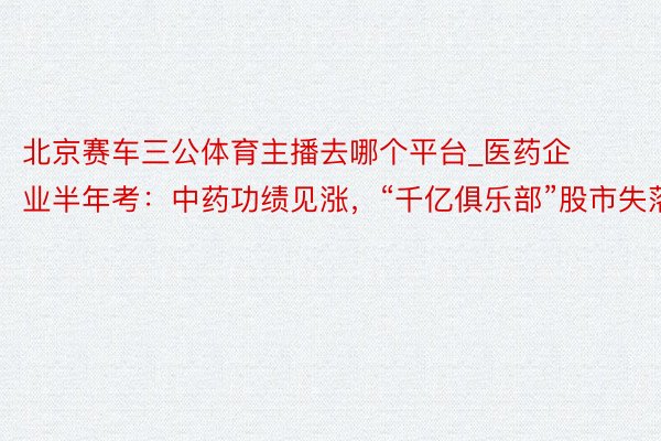 北京赛车三公体育主播去哪个平台_医药企业半年考：中药功绩见涨，“千亿俱乐部”股市失落