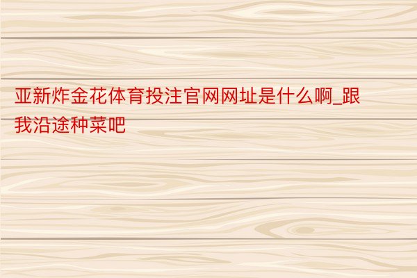 亚新炸金花体育投注官网网址是什么啊_跟我沿途种菜吧