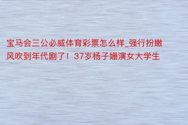 宝马会三公必威体育彩票怎么样_强行扮嫩风吹到年代剧了！37岁杨子姗演女大学生