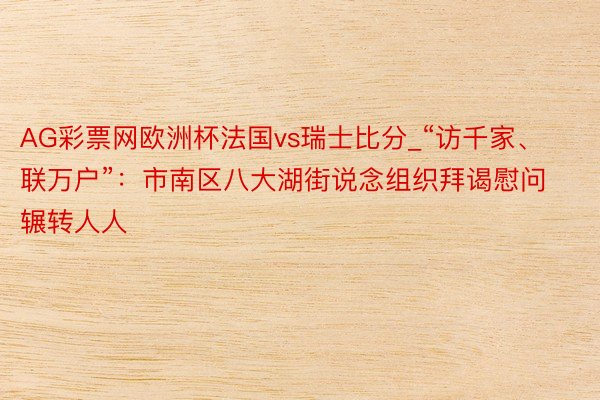 AG彩票网欧洲杯法国vs瑞士比分_“访千家、联万户”：市南区八大湖街说念组织拜谒慰问辗转人人