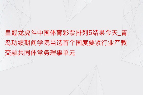 皇冠龙虎斗中国体育彩票排列5结果今天_青岛功绩期间学院当选首个国度要紧行业产教交融共同体常务理事单元