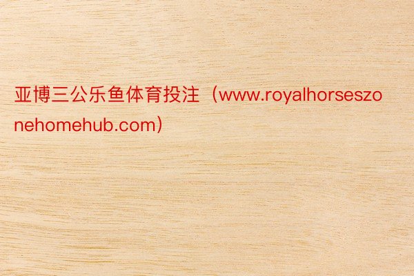 亚博三公乐鱼体育投注（www.royalhorseszonehomehub.com）