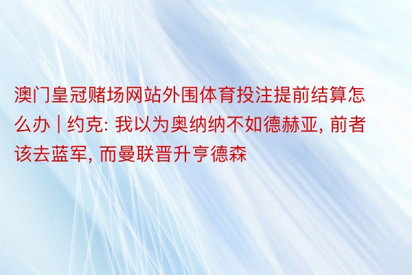 澳门皇冠赌场网站外围体育投注提前结算怎么办 | 约克: 我以为奥纳纳不如德赫亚， 前者该去蓝军， 而曼联晋升亨德森