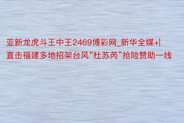 亚新龙虎斗王中王2469博彩网_新华全媒+|直击福建多地招架台风“杜苏芮”抢险赞助一线