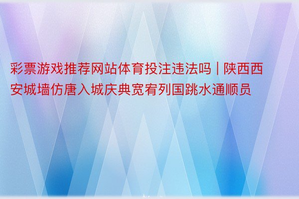 彩票游戏推荐网站体育投注违法吗 | 陕西西安城墙仿唐入城庆典宽宥列国跳水通顺员