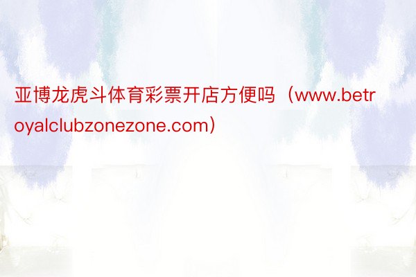 亚博龙虎斗体育彩票开店方便吗（www.betroyalclubzonezone.com）