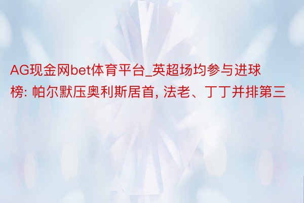 AG现金网bet体育平台_英超场均参与进球榜: 帕尔默压奥利斯居首， 法老、丁丁并排第三