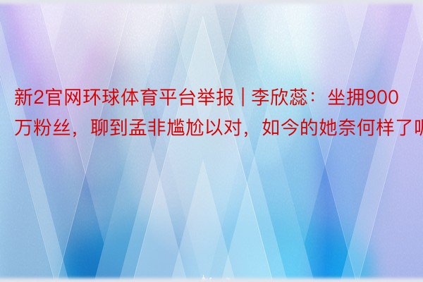 新2官网环球体育平台举报 | 李欣蕊：坐拥900万粉丝，聊到孟非尴尬以对，如今的她奈何样了呢