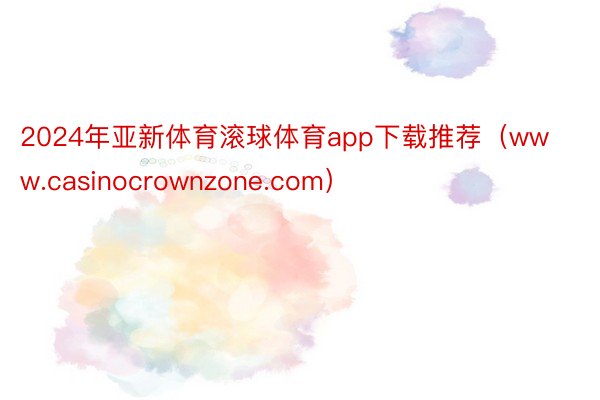 2024年亚新体育滚球体育app下载推荐（www.casinocrownzone.com）