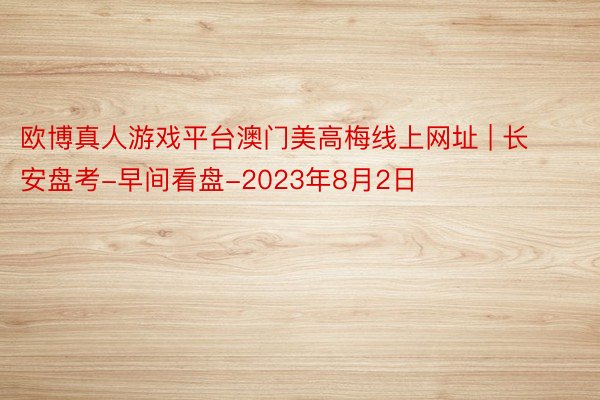 欧博真人游戏平台澳门美高梅线上网址 | 长安盘考-早间看盘-2023年8月2日