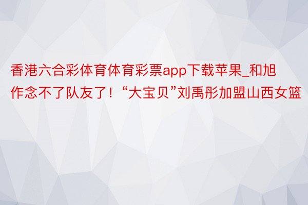 香港六合彩体育体育彩票app下载苹果_和旭作念不了队友了！“大宝贝”刘禹彤加盟山西女篮