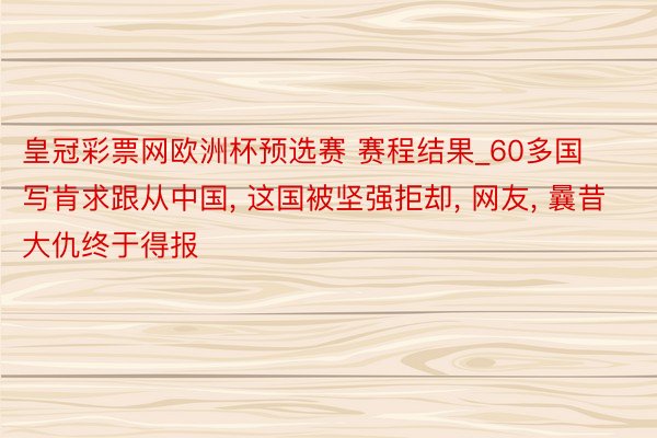 皇冠彩票网欧洲杯预选赛 赛程结果_60多国写肯求跟从中国, 这国被坚强拒却, 网友, 曩昔大仇终于得报