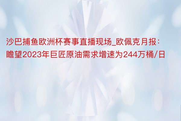 沙巴捕鱼欧洲杯赛事直播现场_欧佩克月报：瞻望2023年巨匠原油需求增速为244万桶/日