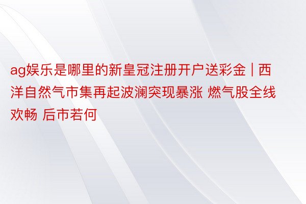 ag娱乐是哪里的新皇冠注册开户送彩金 | 西洋自然气市集再起波澜突现暴涨 燃气股全线欢畅 后市若何