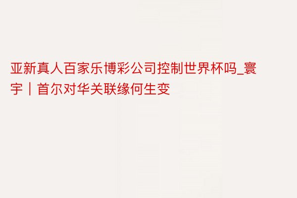 亚新真人百家乐博彩公司控制世界杯吗_寰宇｜首尔对华关联缘何生变