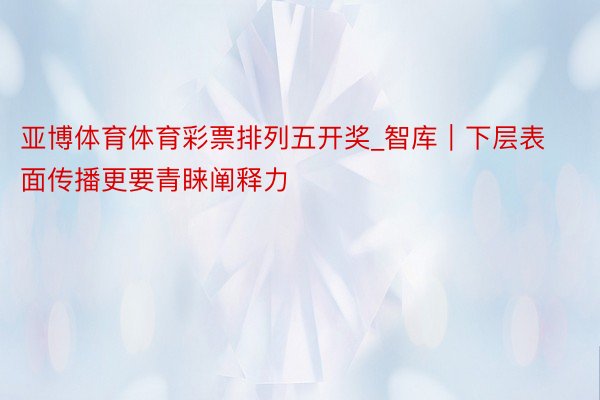 亚博体育体育彩票排列五开奖_智库｜下层表面传播更要青睐阐释力
