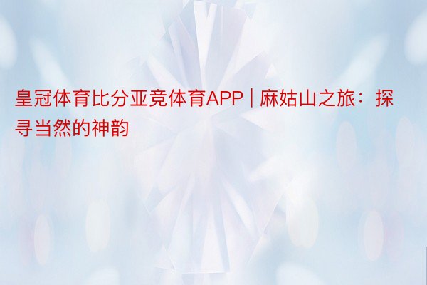 皇冠体育比分亚竞体育APP | 麻姑山之旅：探寻当然的神韵