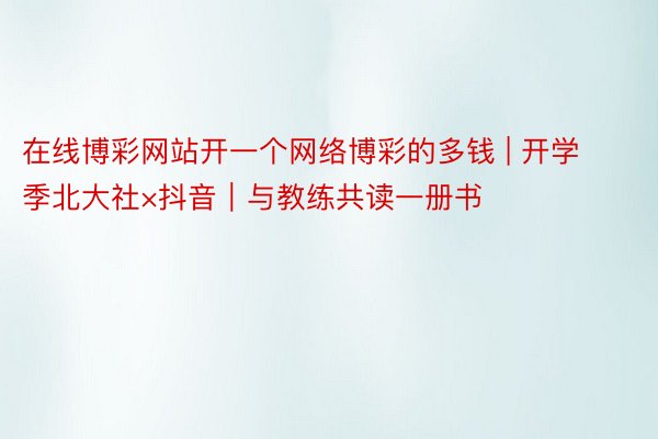 在线博彩网站开一个网络博彩的多钱 | 开学季北大社×抖音｜与教练共读一册书