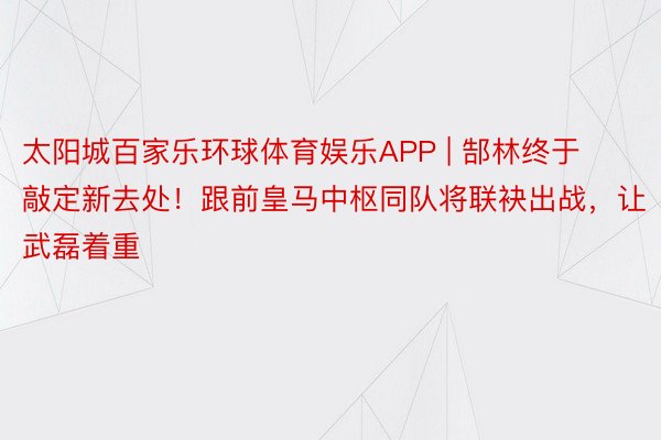 太阳城百家乐环球体育娱乐APP | 郜林终于敲定新去处！跟前皇马中枢同队将联袂出战，让武磊着重
