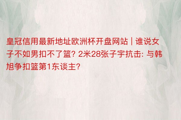 皇冠信用最新地址欧洲杯开盘网站 | 谁说女子不如男扣不了篮? 2米28张子宇抗击: 与韩旭争扣篮第1东谈主?