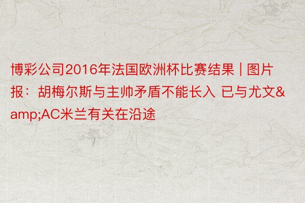 博彩公司2016年法国欧洲杯比赛结果 | 图片报：胡梅尔斯与主帅矛盾不能长入 已与尤文&AC米兰有关在沿途