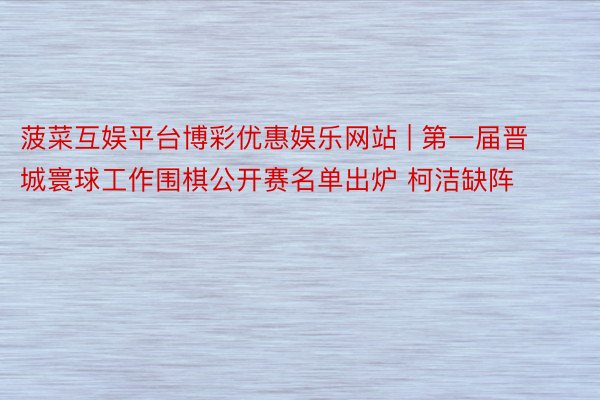 菠菜互娱平台博彩优惠娱乐网站 | 第一届晋城寰球工作围棋公开赛名单出炉 柯洁缺阵