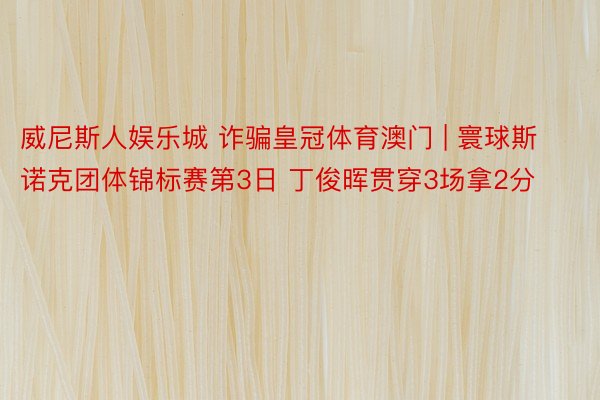 威尼斯人娱乐城 诈骗皇冠体育澳门 | 寰球斯诺克团体锦标赛第3日 丁俊晖贯穿3场拿2分