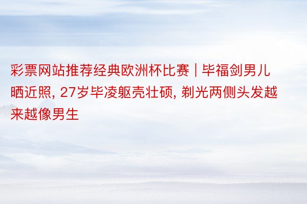 彩票网站推荐经典欧洲杯比赛 | 毕福剑男儿晒近照, 27岁毕凌躯壳壮硕, 剃光两侧头发越来越像男生
