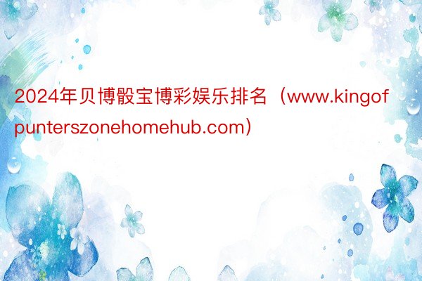 2024年贝博骰宝博彩娱乐排名（www.kingofpunterszonehomehub.com）