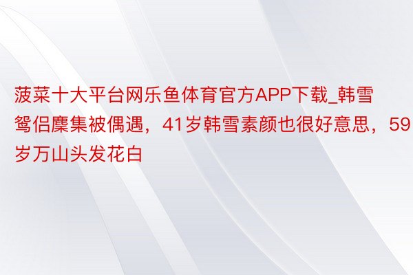 菠菜十大平台网乐鱼体育官方APP下载_韩雪鸳侣麇集被偶遇，41岁韩雪素颜也很好意思，59岁万山头发花白