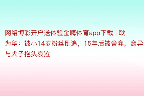 网络博彩开户送体验金嗨体育app下载 | 耿为华：被小14岁粉丝倒追，15年后被舍弃，离异时与犬子抱头哀泣