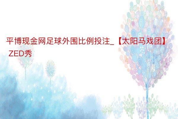 平博现金网足球外围比例投注_【太阳马戏团】 ZED秀