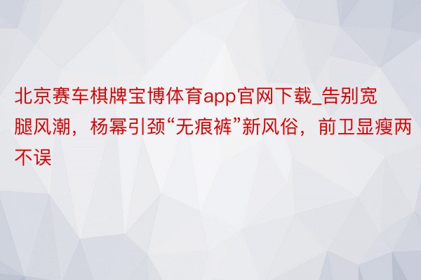 北京赛车棋牌宝博体育app官网下载_告别宽腿风潮，杨幂引颈“无痕裤”新风俗，前卫显瘦两不误