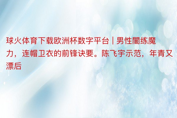 球火体育下载欧洲杯数字平台 | 男性闇练魔力，连帽卫衣的前锋诀要。陈飞宇示范，年青又漂后