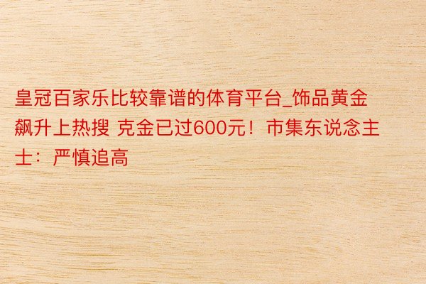 皇冠百家乐比较靠谱的体育平台_饰品黄金飙升上热搜 克金已过600元！市集东说念主士：严慎追高