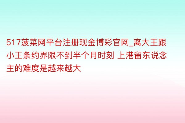517菠菜网平台注册现金博彩官网_离大王跟小王条约界限不到半个月时刻 上港留东说念主的难度是越来越大