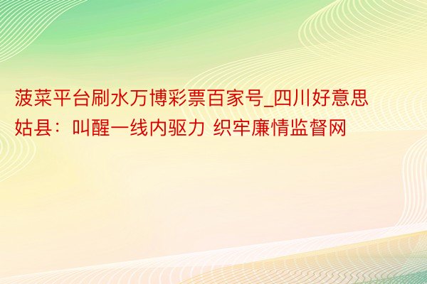 菠菜平台刷水万博彩票百家号_四川好意思姑县：叫醒一线内驱力 织牢廉情监督网