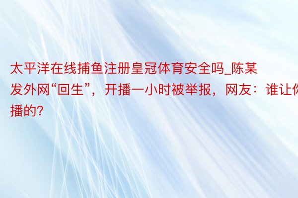 太平洋在线捕鱼注册皇冠体育安全吗_陈某发外网“回生”，开播一小时被举报，网友：谁让你播的？