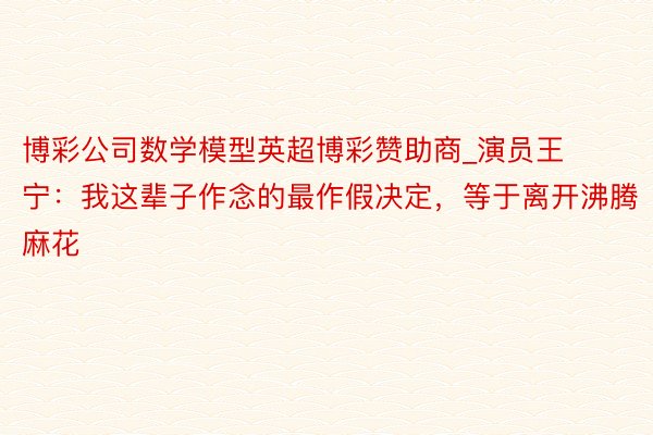博彩公司数学模型英超博彩赞助商_演员王宁：我这辈子作念的最作假决定，等于离开沸腾麻花