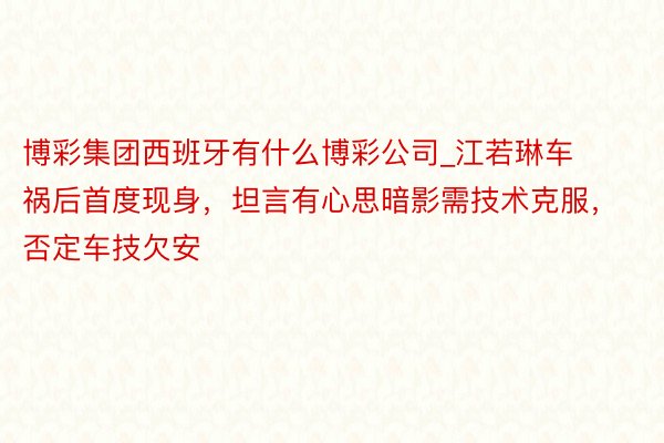 博彩集团西班牙有什么博彩公司_江若琳车祸后首度现身，坦言有心思暗影需技术克服，否定车技欠安