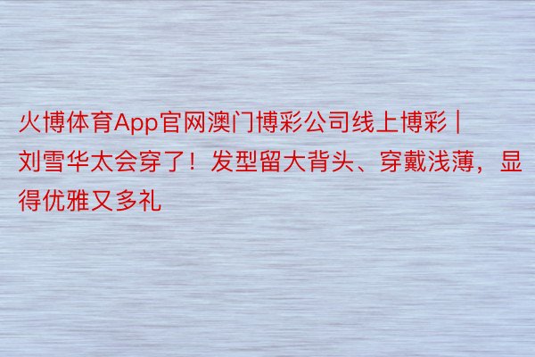 火博体育App官网澳门博彩公司线上博彩 | 刘雪华太会穿了！发型留大背头、穿戴浅薄，显得优雅又多礼