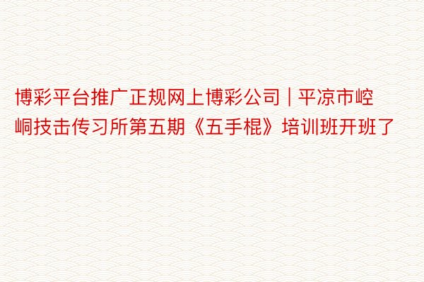 博彩平台推广正规网上博彩公司 | 平凉市崆峒技击传习所第五期《五手棍》培训班开班了