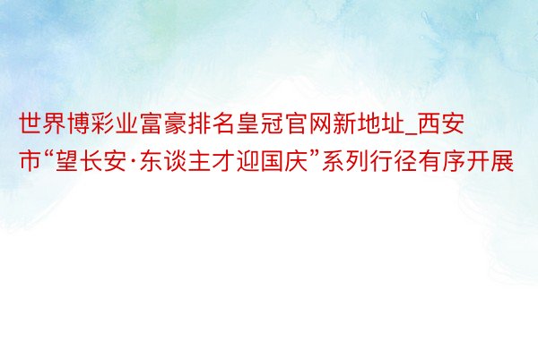 世界博彩业富豪排名皇冠官网新地址_西安市“望长安·东谈主才迎国庆”系列行径有序开展