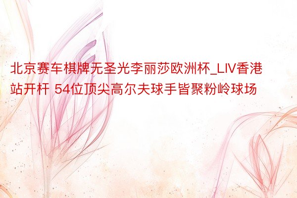 北京赛车棋牌无圣光李丽莎欧洲杯_LIV香港站开杆 54位顶尖高尔夫球手皆聚粉岭球场