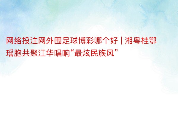 网络投注网外围足球博彩哪个好 | 湘粤桂鄂瑶胞共聚江华唱响“最炫民族风”