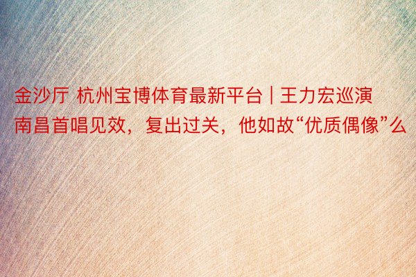 金沙厅 杭州宝博体育最新平台 | 王力宏巡演南昌首唱见效，复出过关，他如故“优质偶像”么