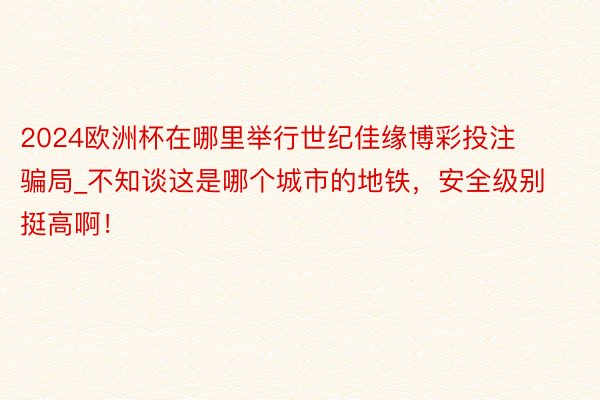 2024欧洲杯在哪里举行世纪佳缘博彩投注骗局_不知谈这是哪个城市的地铁，安全级别挺高啊！